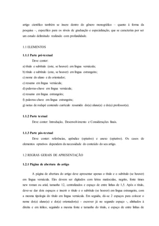 artigo científico também se insere dentro do gênero monográfico – quanto à forma da
pesquisa –, específico para os níveis de graduação e especialização, que se caracteriza por ser
um estudo delimitado realizado com profundidade.
1.1 ELEMENTOS
1.1.1 Parte pré-textual
Deve conter:
a) título e subtítulo (este, se houver) em língua vernácula;
b) título e subtítulo (este, se houver) em língua estrangeira;
c) nome do aluno e do orientador;
c) resumo em língua vernácula;
d) palavras-chave em língua vernácula;
e) resumo em língua estrangeira;
f) palavras-chave em língua estrangeira;
g) notas de rodapé contendo currículo resumido do(a) aluno(a) e do(a) professor(a).
1.1.2 Parte textual
Deve conter: Introdução, Desenvolvimento e Considerações finais.
1.1.3 Parte pós-textual
Deve conter: referências, apêndice (optativo) e anexo (optativo). Os casos de
elementos optativos dependem da necessidade do conteúdo do seu artigo.
1.2 REGRAS GERAIS DE APRESENTAÇÃO
1.2.1 Página de abertura do artigo
A página de abertura do artigo deve apresentar apenas o título e o subtítulo (se houver)
em língua vernácula. Eles devem ser digitados com letras maiúsculas, negrito, fonte times
new roman ou arial, tamanho 12, centralizados e espaço de entre linhas de 1,5. Após o título,
deve-se dar dois espaços e inserir o título e o subtítulo (se houver) em língua estrangeira, com
a mesma tipologia do título em língua vernácula. Em seguida, dá-se 2 espaços para colocar o
nome do(a) aluno(a) e do(a) orientador(a) - escrever já no segundo espaço -, alinhados à
direita e em itálico, seguindo a mesma fonte e tamanho do título, e espaço de entre linhas de
 