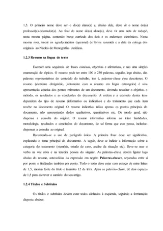 1,5. O primeiro nome deve ser o do(a) aluno(a) e, abaixo dele, deve vir o nome do(a)
professor(a)-orientador(a). Ao final do nome do(a) aluno(a), deve vir uma nota de rodapé,
nesta mesma página, contendo: breve currículo dos dois e os endereços eletrônicos. Nesta
mesma nota, inserir os agradecimentos (opcional) de forma resumida e a data da entrega dos
originais ao Núcleo de Monografias Jurídicas.
1.2.3 Resumo na língua do texto
Escrever uma sequência de frases concisas, objetivas e afirmativas, e não uma simples
enumeração de tópicos. O resumo pode ter entre 100 e 250 palavras, seguido, logo abaixo, das
palavras representativas do conteúdo do trabalho, isto é, palavras-chave eou descritores. O
resumo (elemento obrigatório, juntamente com o resumo em língua estrangeira) é uma
apresentação concisa dos pontos relevantes de um documento, devendo ressaltar o objetivo, o
método, os resultados e as conclusões do documento. A ordem e a extensão destes itens
dependem do tipo de resumo (informativo ou indicativo) e do tratamento que cada item
recebe no documento original. O resumo indicativo indica apenas os pontos principais do
documento, não apresentando dados qualitativos, quantitativos etc. De modo geral, não
dispensa a consulta do original. O resumo informativo informa ao leitor finalidades,
metodologia, resultados e conclusões do documento, de tal forma que este possa, inclusive,
dispensar a consulta ao original.
Recomenda-se o uso de parágrafo único. A primeira frase deve ser significativa,
explicando o tema principal do documento. A seguir, deve-se indicar a informação sobre a
categoria do tratamento (memória, estudo de caso, análise da situação etc). Deve-se usar o
verbo na voz ativa e na terceira pessoa do singular. As palavras-chave devem figurar logo
abaixo do resumo, antecedidas da expressão em negrito Palavras-chave:, separadas entre si
por ponto e finalizadas também por ponto. Todo o texto deve estar com espaço de entre linhas
de 1,5, mesma fonte do título e tamanho 12 de letra. Após as palavras-chave, dê dois espaços
de 1,5 para escrever o sumário do seu artigo.
1.2.4 Títulos e Subtítulos
Os títulos e subtítulos devem estar todos alinhados à esquerda, seguindo a formatação
disposta abaixo:
 