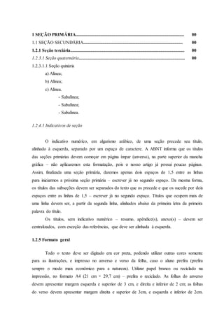 1 SEÇÃO PRIMÁRIA................................................................................................ 00
1.1 SEÇÃO SECUNDÁRIA........................................................................................ 00
1.2.1 Seção terciária..................................................................................................... 00
1.2.3.1 Seção quaternária.............................................................................................. 00
1.2.3.1.1 Seção quinária
a) Alínea;
b) Alínea;
c) Alínea.
- Subalínea;
- Subalínea;
- Subalínea.
1.2.4.1 Indicativos de seção
O indicativo numérico, em algarismo arábico, de uma seção precede seu título,
alinhado à esquerda, separado por um espaço de caractere. A ABNT informa que os títulos
das seções primárias devem começar em página ímpar (anverso), na parte superior da mancha
gráfica – não aplicaremos esta formatação, pois o nosso artigo já possui poucas páginas.
Assim, finalizada uma seção primária, daremos apenas dois espaços de 1,5 entre as linhas
para iniciarmos a próxima seção primária – escrever já no segundo espaço. Da mesma forma,
os títulos das subseções devem ser separados do texto que os precede e que os sucede por dois
espaços entre as linhas de 1,5 – escrever já no segundo espaço. Títulos que ocupem mais de
uma linha devem ser, a partir da segunda linha, alinhados abaixo da primeira letra da primeira
palavra do título.
Os títulos, sem indicativo numérico – resumo, apêndice(s), anexo(s) – devem ser
centralizados, com exceção das referências, que deve ser alinhada à esquerda.
1.2.5 Formato geral
Todo o texto deve ser digitado em cor preta, podendo utilizar outras cores somente
para as ilustrações, e impresso no anverso e verso da folha, caso o aluno prefira (prefira
sempre o modo mais econômico para a natureza). Utilizar papel branco ou reciclado na
impressão, no formato A4 (21 cm × 29,7 cm) – prefira o reciclado. As folhas do anverso
devem apresentar margem esquerda e superior de 3 cm, e direita e inferior de 2 cm; as folhas
do verso devem apresentar margem direita e superior de 3cm, e esquerda e inferior de 2cm.
 