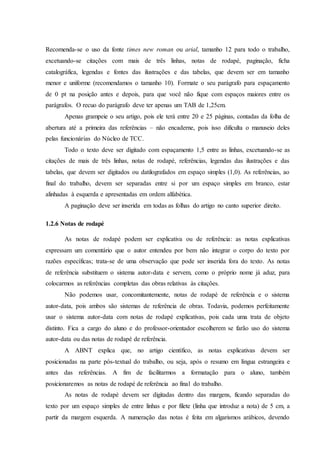 Recomenda-se o uso da fonte times new roman ou arial, tamanho 12 para todo o trabalho,
excetuando-se citações com mais de três linhas, notas de rodapé, paginação, ficha
catalográfica, legendas e fontes das ilustrações e das tabelas, que devem ser em tamanho
menor e uniforme (recomendamos o tamanho 10). Formate o seu parágrafo para espaçamento
de 0 pt na posição antes e depois, para que você não fique com espaços maiores entre os
parágrafos. O recuo do parágrafo deve ter apenas um TAB de 1,25cm.
Apenas grampeie o seu artigo, pois ele terá entre 20 e 25 páginas, contadas da folha de
abertura até a primeira das referências – não encaderne, pois isso dificulta o manuseio deles
pelas funcionárias do Núcleo de TCC.
Todo o texto deve ser digitado com espaçamento 1,5 entre as linhas, excetuando-se as
citações de mais de três linhas, notas de rodapé, referências, legendas das ilustrações e das
tabelas, que devem ser digitados ou datilografados em espaço simples (1,0). As referências, ao
final do trabalho, devem ser separadas entre si por um espaço simples em branco, estar
alinhadas à esquerda e apresentadas em ordem alfabética.
A paginação deve ser inserida em todas as folhas do artigo no canto superior direito.
1.2.6 Notas de rodapé
As notas de rodapé podem ser explicativa ou de referência: as notas explicativas
expressam um comentário que o autor entendeu por bem não integrar o corpo do texto por
razões específicas; trata-se de uma observação que pode ser inserida fora do texto. As notas
de referência substituem o sistema autor-data e servem, como o próprio nome já aduz, para
colocarmos as referências completas das obras relativas às citações.
Não podemos usar, concomitantemente, notas de rodapé de referência e o sistema
autor-data, pois ambos são sistemas de referência de obras. Todavia, podemos perfeitamente
usar o sistema autor-data com notas de rodapé explicativas, pois cada uma trata de objeto
distinto. Fica a cargo do aluno e do professor-orientador escolherem se farão uso do sistema
autor-data ou das notas de rodapé de referência.
A ABNT explica que, no artigo científico, as notas explicativas devem ser
posicionadas na parte pós-textual do trabalho, ou seja, após o resumo em língua estrangeira e
antes das referências. A fim de facilitarmos a formatação para o aluno, também
posicionaremos as notas de rodapé de referência ao final do trabalho.
As notas de rodapé devem ser digitadas dentro das margens, ficando separadas do
texto por um espaço simples de entre linhas e por filete (linha que introduz a nota) de 5 cm, a
partir da margem esquerda. A numeração das notas é feita em algarismos arábicos, devendo
 