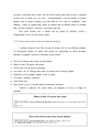 ser única e consecutiva para o artigo. Não deve haver espaço maior entre as notas e o tamanho
da letra deve ser menor que o do texto – convencionaremos o uso do tamanho 10 (mesmo
tamanho para as citações recuadas), com entre linhas de 1,0 e texto no “justificado”. Serão
alinhadas, a partir da segunda linha, abaixo da primeira letra da primeira palavra da primeira
linha, de forma a destacar o expoente e sem espaço entre elas.
Para quem escolher usar o sistema nota de rodapé de referência, haverá a
obrigatoriedade do uso de certos termos latinos.
1.2.6.1 Termos latinos para as notas de rodapé de referência
A primeira citação de uma obra, em nota de rodapé, deve ter sua referência completa.
As subsequentes citações da mesma obra podem ser referenciadas de forma abreviada,
utilizando as seguintes expressões, abreviadas ou por extenso:
a. Idem ou Id. (Mesmo autor acima em obra distinta)
b. Ibidem ou Ibid. (Na mesma obra acima)
c. Passim (aqui e ali, em diversas passagens)
d. Loco citato - loc. cit. (Mesmo autor acima, na mesma obra e na mesma página)
e. Sequentia ou et seq. (página seguinte ou que se segue)
f. Cf. (confira, conforme, confronte)
g. Apud (citado por)
h. Opus citatum ou op. cit. (na obra citada em momentos anteriores)
Vejamos a aplicação dos termos latinos em simulações de notas de rodapé de
referência:
Ibidem ou Ibid. (Na mesma obra acima)
_______________
1 DINIZ, Maria Helena. Curso de Direito Civil Brasileiro. Direito das Coisas. 28. ed. São Paulo: Saraiva, 2013.
p. 32.
2 Ibid., p. 19.
Idem ou Id. (Mesmo autor acima em obra distinta)
________________
1 DINIZ, Maria Helena. Curso de Direito Civil. 29.ed. São Paulo: Saraiva, 2013. p. 45.
2 Id., Código Civil Anotado. 16.ed. São Paulo: Saraiva, 2012. p. 67.
 
