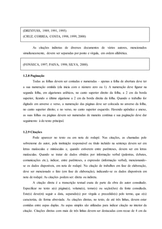 (DREYFUSS, 1989, 1991, 1995)
(CRUZ; CORREA; COSTA, 1998, 1999, 2000)
As citações indiretas de diversos documentos de vários autores, mencionados
simultaneamente, devem ser separadas por ponto e vírgula, em ordem alfabética.
(FONSECA, 1997; PAIVA, 1998; SILVA, 2000).
1.2.8 Paginação
Todas as folhas devem ser contadas e numeradas – apenas a folha de abertura deve ter
a sua numeração omitida (ela inicia com o número zero ou 1). A numeração deve figurar na
segunda folha, em algarismos arábicos, no canto superior direito da folha, a 2 cm da borda
superior, ficando o último algarismo a 2 cm da borda direita da folha. Quando o trabalho for
digitado em anverso e verso, a numeração das páginas deve ser colocada no anverso da folha,
no canto superior direito; e no verso, no canto superior esquerdo. Havendo apêndice e anexo,
as suas folhas ou páginas devem ser numeradas de maneira contínua e sua paginação deve dar
seguimento à do texto principal.
1.2.9 Citações
Pode aparecer no texto ou em nota de rodapé. Nas citações, as chamadas pelo
sobrenome do autor, pela instituição responsável ou título incluído na sentença devem ser em
letras maiúsculas e minúsculas e, quando estiverem entre parênteses, devem ser em letras
maiúsculas. Quando se tratar de dados obtidos por informação verbal (palestras, debates,
comunicações etc.), indicar, entre parênteses, a expressão (informação verbal), mencionando-
se os dados disponíveis, em nota de rodapé. Na citação de trabalhos em fase de elaboração,
deve ser mencionado o fato (em fase de elaboração), indicando-se os dados disponíveis em
nota de rodapé. As citações podem ser: direta ou indireta.
A citação direta é a transcrição textual exata de parte da obra do autor consultado.
Especificar no texto a(s) página(s), volume(s), tomo(s) ou seção(ões) da fonte consultada.
Este(s) deve(m) seguir a data, separado(s) por vírgula e precedido(s) pelo termo, que o(s)
caracteriza, de forma abreviada. As citações diretas, no texto, de até três linhas, devem estar
contidas entre aspas duplas. As aspas simples são utilizadas para indicar citação no interior da
citação. Citações diretas com mais de três linhas devem ser destacadas com recuo de 4 cm da
 