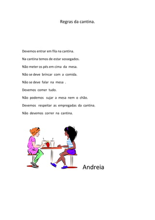 Regras da cantina.<br />Devemos entrar em fila na cantina.<br />Na cantina temos de estar sossegados.<br />Não meter os pés em cima  da  mesa.<br />Não se deve  brincar  com  a  comida.<br />Não se deve  falar  na  mesa  .<br />Devemos  comer  tudo.<br />Não  podemos   sujar  a  mesa  nem  o  chão.<br />Devemos   respeitar  as  empregadas  da  cantina.<br />Não  devemos  correr  na  cantina.<br />Andreia<br />