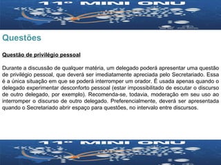 Questões Questão de privilégio pessoal Durante a discussão de qualquer matéria, um delegado poderá apresentar uma questão de privilégio pessoal, que deverá ser imediatamente apreciada pelo Secretariado. Essa é a única situação em que se poderá interromper um orador. É usada apenas quando o delegado experimentar desconforto pessoal (estar impossibilitado de escutar o discurso de outro delegado, por exemplo). Recomenda-se, todavia, moderação em seu uso ao interromper o discurso de outro delegado. Preferencialmente, deverá ser apresentada quando o Secretariado abrir espaço para questões, no intervalo entre discursos. 