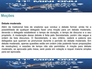Moções Debate moderado Além da tradicional lista de oradores que conduz o debate formal, ainda há a possibilidade de qualquer delegado fazer uma moção para um debate moderado, devendo o delegado estabelecer o tempo de duração, o tempo de discurso e o seu propósito. A moderação desse debate é feita pelo Secretariado, porém não segue a ordem da lista discursos. O Secretariado, a seu critério, cederá a palavra aos delegados que queiram se pronunciar durante o período do debate moderado. Em debate moderado, apenas questões estão em ordem (não podendo haver proposições de resoluções), e cessões de tempo não são permitidas. A moção para debate moderado, se aprovada pela mesa, será posta em votação e requer maioria simples para ser aprovada. 