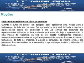 Moções Fechamento e reabertura da lista de oradores Durante o curso do debate, um delegado pode apresentar uma moção para o fechamento da lista de oradores. Se aprovada, a lista será fechada e nenhuma representação poderá ser adicionada a ela. Ao término dos discursos das representações indicadas na lista, o debate será, caso não haja a apresentação de uma moção de reabertura da lista ou de debate moderado/não moderado, automaticamente encerrado e se seguirá ao processo de votação. Para ser aprovado o fechamento da lista de oradores, é preciso a aprovação de maioria simples dos presentes. Para sua reabertura, é necessária a aprovação por maioria qualificada (2/3 dos presentes). 