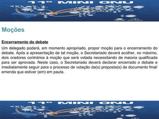 Moções Encerramento do debate Um delegado poderá, em momento apropriado, propor moção para o encerramento do debate. Após a apresentação de tal moção, o Secretariado deverá acolher, no máximo, dois oradores contrários à moção que será votada necessitando de maioria qualificada para ser aprovada. Neste caso, o Secretariado deverá declarar encerrado o debate e imediatamente seguir para o processo de votação da(s) proposta(s) de documento final/emenda que estiver (em) em pauta. 