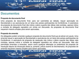 Documentos Proposta de documento final Uma proposta de documento final, para ser submetida ao debate, requer aprovação do Secretariado e as assinaturas de um terço dos países participantes da Conferência. A assinatura da proposta de documento final não indica o pleno suporte das idéias nela contidas, apenas indica a vontade do delegado signatário em vê-las em discussão. As propostas de documento final requerem maioria simples para serem aprovadas. Proposta de emenda Os delegados podem emendar qualquer proposta de documento final que já estiver em pauta. Uma emenda requer a aprovação do Secretariado e assinaturas de um terço dos países participantes da Conferência. A assinatura da proposta de resolução não indica o pleno suporte das idéias nela contidas, apenas indica a vontade do delegado signatário em vê-las em discussão. Não são permitidas emendas a emendas, assim como qualquer alteração no preâmbulo da proposta de resolução depois da introdução desta (e, portanto, prévio exame do Secretariado). As propostas de emenda requerem maioria simples para serem aprovadas. 