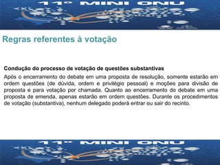 Regras referentes à votação Condução do processo de votação de questões substantivas Após o encerramento do debate em uma proposta de resolução, somente estarão em ordem questões (de dúvida, ordem e privilégio pessoal) e moções para divisão de proposta e para votação por chamada. Quanto ao encerramento do debate em uma proposta de emenda, apenas estarão em ordem questões. Durante os procedimentos de votação (substantiva), nenhum delegado poderá entrar ou sair do recinto. 