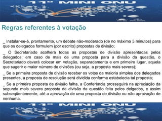 Regras referentes à votação _  Instalar-se-á, prontamente, um debate não-moderado (de no máximo 3 minutos) para que os delegados formulem (por escrito) propostas de divisão; _ O Secretariado acolherá todas as propostas de divisão apresentadas pelos delegados; em caso de mais de uma proposta para a divisão da questão, o Secretariado deverá colocar em votação, separadamente e em primeiro lugar, aquela que sugerir o maior número de divisões (ou seja, a proposta mais severa); _ Se a primeira proposta de divisão receber os votos da maioria simples dos delegados presentes, a proposta de resolução será dividida conforme estabelecia tal proposta; _ Se a primeira proposta de divisão falha, a Conferência prosseguirá na apreciação da segunda mais severa proposta de divisão da questão feita pelos delgados, e assim subseqüentemente, até a aprovação de uma proposta de divisão ou não aprovação de nenhuma. 