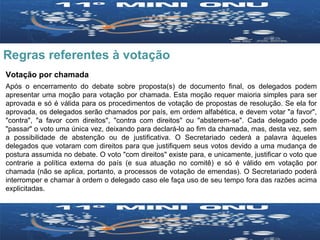 Regras referentes à votação Votação por chamada Após o encerramento do debate sobre proposta(s) de documento final, os delegados podem apresentar uma moção para votação por chamada. Esta moção requer maioria simples para ser aprovada e só é válida para os procedimentos de votação de propostas de resolução. Se ela for aprovada, os delegados serão chamados por país, em ordem alfabética, e devem votar "a favor", "contra", "a favor com direitos", "contra com direitos" ou "absterem-se". Cada delegado pode "passar" o voto uma única vez, deixando para declará-lo ao fim da chamada, mas, desta vez, sem a possibilidade de abstenção ou de justificativa. O Secretariado cederá a palavra àqueles delegados que votaram com direitos para que justifiquem seus votos devido a uma mudança de postura assumida no debate. O voto "com direitos" existe para, e unicamente, justificar o voto que contrarie a política externa do país (e sua atuação no comitê) e só é válido em votação por chamada (não se aplica, portanto, a processos de votação de emendas). O Secretariado poderá interromper e chamar à ordem o delegado caso ele faça uso de seu tempo fora das razões acima explicitadas. 