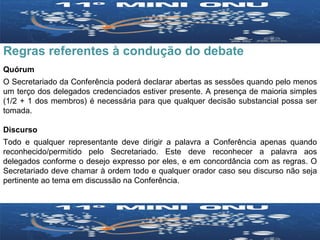 Regras referentes à condução do debate  Quórum O Secretariado da Conferência poderá declarar abertas as sessões quando pelo menos um terço dos delegados credenciados estiver presente. A presença de maioria simples (1/2 + 1 dos membros) é necessária para que qualquer decisão substancial possa ser tomada. Discurso Todo e qualquer representante deve dirigir a palavra a Conferência apenas quando reconhecido/permitido pelo Secretariado. Este deve reconhecer a palavra aos delegados conforme o desejo expresso por eles, e em concordância com as regras. O Secretariado deve chamar à ordem todo e qualquer orador caso seu discurso não seja pertinente ao tema em discussão na Conferência. 