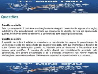 Questões Questão de dúvida Este tipo de questão é pertinente na situação de um delegado necessitar de alguma informação, substantiva e/ou procedimental, pertinente ao andamento do debate. Deverá ser apresentada quando, no intervalo entre os discursos, o Secretariado abrir espaço para questões.  Questão de ordem A questão de ordem é relativa à observância e manutenção das regras de procedimento da Conferência e pode ser apresentada por qualquer delegado, sem que interrompa o discurso de outro. Deverá ser endereçada quando, no intervalo entre os discursos, o Secretariado abrir espaço para questões. A questão de ordem deverá ser imediatamente apreciada pelo Secretariado, que poderá desconsiderá-la se o delegado proponente não houver mostrado moderação e decoro no uso desse direito ou se a questão for inapropriada em sua natureza. 