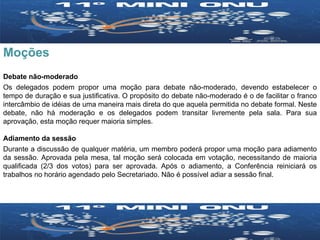 Moções Debate não-moderado Os delegados podem propor uma moção para debate não-moderado, devendo estabelecer o tempo de duração e sua justificativa. O propósito do debate não-moderado é o de facilitar o franco intercâmbio de idéias de uma maneira mais direta do que aquela permitida no debate formal. Neste debate, não há moderação e os delegados podem transitar livremente pela sala. Para sua aprovação, esta moção requer maioria simples. Adiamento da sessão Durante a discussão de qualquer matéria, um membro poderá propor uma moção para adiamento da sessão. Aprovada pela mesa, tal moção será colocada em votação, necessitando de maioria qualificada (2/3 dos votos) para ser aprovada. Após o adiamento, a Conferência reiniciará os trabalhos no horário agendado pelo Secretariado. Não é possível adiar a sessão final. 