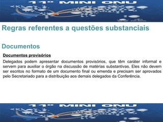 Regras referentes a questões substanciais Documentos Documentos provisórios Delegados podem apresentar documentos provisórios, que têm caráter informal e servem para auxiliar o órgão na discussão de matérias substantivas. Eles não devem ser escritos no formato de um documento final ou emenda e precisam ser aprovados pelo Secretariado para a distribuição aos demais delegados da Conferência. 