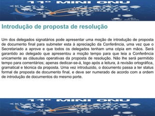 Introdução de proposta de resolução Um dos delegados signatários pode apresentar uma moção de introdução de proposta de documento final para submeter esta à apreciação da Conferência, uma vez que o Secretariado a aprove e que todos os delegados tenham uma cópia em mãos. Será garantido ao delegado que apresentou a moção tempo para que leia a Conferência unicamente as cláusulas operativas da proposta de resolução. Não lhe será permitido tempo para comentários; apenas dedicar-se-á, logo após a leitura, à revisão ortográfica, gramatical e técnica da proposta. Uma vez introduzido, o documento passa a ter status formal de proposta de documento final, e deve ser numerado de acordo com a ordem de introdução de documentos do mesmo porte. 