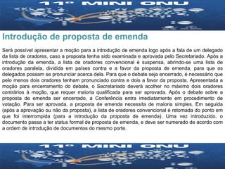 Introdução de proposta de emenda Será possível apresentar a moção para a introdução de emenda logo após a fala de um delegado da lista de oradores, caso a proposta tenha sido examinada e aprovada pelo Secretariado. Após a introdução da emenda, a lista de oradores convencional é suspensa, abrindo-se uma lista de oradores paralela, dividida em países contra e a favor da proposta de emenda, para que os delegados possam se pronunciar acerca dela. Para que o debate seja encerrado, é necessário que pelo menos dois oradores tenham pronunciado contra e dois a favor da proposta. Apresentada a moção para encerramento do debate, o Secretariado deverá acolher no máximo dois oradores contrários à moção, que requer maioria qualificada para ser aprovada. Após o debate sobre a proposta de emenda ser encerrado, a Conferência entra imediatamente em procedimento de votação. Para ser aprovada, a proposta de emenda necessita de maioria simples. Em seguida (após a aprovação ou não da proposta), a lista de oradores convencional é retomada do ponto em que foi interrompida (para a introdução da proposta de emenda). Uma vez introduzido, o documento passa a ter status formal de proposta de emenda, e deve ser numerado de acordo com a ordem de introdução de documentos do mesmo porte. 