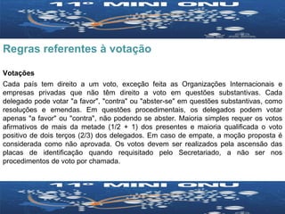 Regras referentes à votação Votações Cada país tem direito a um voto, exceção feita as Organizações Internacionais e empresas privadas que não têm direito a voto em questões substantivas. Cada delegado pode votar "a favor", "contra" ou "abster-se" em questões substantivas, como resoluções e emendas. Em questões procedimentais, os delegados podem votar apenas "a favor" ou "contra", não podendo se abster. Maioria simples requer os votos afirmativos de mais da metade (1/2 + 1) dos presentes e maioria qualificada o voto positivo de dois terços (2/3) dos delegados. Em caso de empate, a moção proposta é considerada como não aprovada. Os votos devem ser realizados pela ascensão das placas de identificação quando requisitado pelo Secretariado, a não ser nos procedimentos de voto por chamada.  