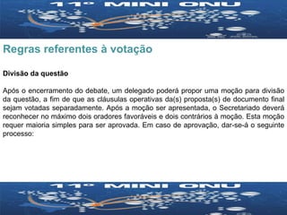 Regras referentes à votação Divisão da questão Após o encerramento do debate, um delegado poderá propor uma moção para divisão da questão, a fim de que as cláusulas operativas da(s) proposta(s) de documento final sejam votadas separadamente. Após a moção ser apresentada, o Secretariado deverá reconhecer no máximo dois oradores favoráveis e dois contrários à moção. Esta moção requer maioria simples para ser aprovada. Em caso de aprovação, dar-se-á o seguinte processo: 