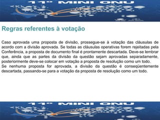 Regras referentes à votação Caso aprovada uma proposta de divisão, prossegue-se à votação das cláusulas de acordo com a divisão aprovada. Se todas as cláusulas operativas forem rejeitadas pela Conferência, a proposta de documento final é prontamente descartada. Deve-se lembrar que, ainda que as partes da divisão da questão sejam aprovadas separadamente, posteriormente deve-se colocar em votação a proposta de resolução como um todo. Se nenhuma proposta for aprovada, a divisão da questão é conseqüentemente descartada, passando-se para a votação da proposta de resolução como um todo. 