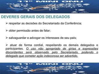 DEVERES GERAIS DOS DELEGADOS respeitar as decisões do Secretariado da Conferência;  obter permissão antes de falar;  salvaguardar e advogar os interesses de seu país;  atuar de forma cordial, respeitando os demais delegados e participantes.  O uso não apropriado de gírias e expressões discordantes será observado pelo Secretariado, podendo o delegado que cometer ação indecorosa ser advertido. 