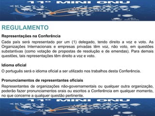 REGULAMENTO Representações na Conferência Cada país será representado por um (1) delegado, tendo direito a voz e voto. As Organizações Internacionais e empresas privadas têm voz, não voto, em questões substantivas (como votação de propostas de resolução e de emendas). Para demais questões, tais representações têm direito a voz e voto. Idioma oficial O português será o idioma oficial a ser utilizado nos trabalhos desta Conferência. Pronunciamentos de representantes oficiais Representantes de organizações não-governamentais ou qualquer outra organização, poderão fazer pronunciamentos orais ou escritos a Conferência em qualquer momento, no que concerne a qualquer questão pertinente. 