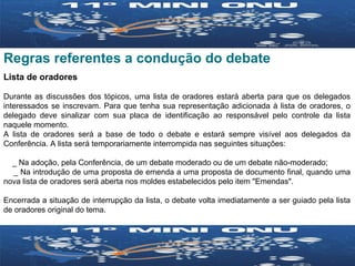 Regras referentes a condução do debate Lista de oradores Durante as discussões dos tópicos, uma lista de oradores estará aberta para que os delegados interessados se inscrevam. Para que tenha sua representação adicionada à lista de oradores, o delegado deve sinalizar com sua placa de identificação ao responsável pelo controle da lista naquele momento.  A lista de oradores será a base de todo o debate e estará sempre visível aos delegados da Conferência. A lista será temporariamente interrompida nas seguintes situações: _ Na adoção, pela Conferência, de um debate moderado ou de um debate não-moderado; _ Na introdução de uma proposta de emenda a uma proposta de documento final, quando uma nova lista de oradores será aberta nos moldes estabelecidos pelo item "Emendas". Encerrada a situação de interrupção da lista, o debate volta imediatamente a ser guiado pela lista de oradores original do tema. 