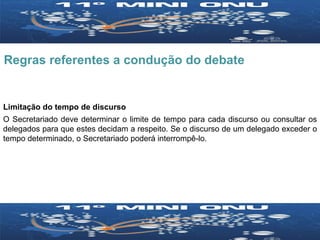 Regras referentes a condução do debate Limitação do tempo de discurso O Secretariado deve determinar o limite de tempo para cada discurso ou consultar os delegados para que estes decidam a respeito. Se o discurso de um delegado exceder o tempo determinado, o Secretariado poderá interrompê-lo.  