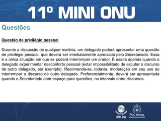 Questões
Questão de privilégio pessoal

Durante a discussão de qualquer matéria, um delegado poderá apresentar uma questão
de privilégio pessoal, que deverá ser imediatamente apreciada pelo Secretariado. Essa
é a única situação em que se poderá interromper um orador. É usada apenas quando o
delegado experimentar desconforto pessoal (estar impossibilitado de escutar o discurso
de outro delegado, por exemplo). Recomenda-se, todavia, moderação em seu uso ao
interromper o discurso de outro delegado. Preferencialmente, deverá ser apresentada
quando o Secretariado abrir espaço para questões, no intervalo entre discursos.
 