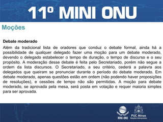Moções

Debate moderado
Além da tradicional lista de oradores que conduz o debate formal, ainda há a
possibilidade de qualquer delegado fazer uma moção para um debate moderado,
devendo o delegado estabelecer o tempo de duração, o tempo de discurso e o seu
propósito. A moderação desse debate é feita pelo Secretariado, porém não segue a
ordem da lista discursos. O Secretariado, a seu critério, cederá a palavra aos
delegados que queiram se pronunciar durante o período do debate moderado. Em
debate moderado, apenas questões estão em ordem (não podendo haver proposições
de resoluções), e cessões de tempo não são permitidas. A moção para debate
moderado, se aprovada pela mesa, será posta em votação e requer maioria simples
para ser aprovada.
 