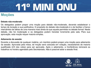 Moções
Debate não-moderado
Os delegados podem propor uma moção para debate não-moderado, devendo estabelecer o
tempo de duração e sua justificativa. O propósito do debate não-moderado é o de facilitar o franco
intercâmbio de idéias de uma maneira mais direta do que aquela permitida no debate formal. Neste
debate, não há moderação e os delegados podem transitar livremente pela sala. Para sua
aprovação, esta moção requer maioria simples.

Adiamento da sessão
Durante a discussão de qualquer matéria, um membro poderá propor uma moção para adiamento
da sessão. Aprovada pela mesa, tal moção será colocada em votação, necessitando de maioria
qualificada (2/3 dos votos) para ser aprovada. Após o adiamento, a Conferência reiniciará os
trabalhos no horário agendado pelo Secretariado. Não é possível adiar a sessão final.
 