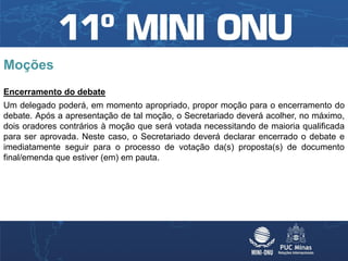 Moções
Encerramento do debate
Um delegado poderá, em momento apropriado, propor moção para o encerramento do
debate. Após a apresentação de tal moção, o Secretariado deverá acolher, no máximo,
dois oradores contrários à moção que será votada necessitando de maioria qualificada
para ser aprovada. Neste caso, o Secretariado deverá declarar encerrado o debate e
imediatamente seguir para o processo de votação da(s) proposta(s) de documento
final/emenda que estiver (em) em pauta.
 