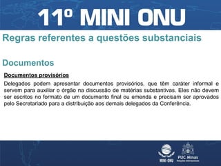 Regras referentes a questões substanciais

Documentos
Documentos provisórios
Delegados podem apresentar documentos provisórios, que têm caráter informal e
servem para auxiliar o órgão na discussão de matérias substantivas. Eles não devem
ser escritos no formato de um documento final ou emenda e precisam ser aprovados
pelo Secretariado para a distribuição aos demais delegados da Conferência.
 
