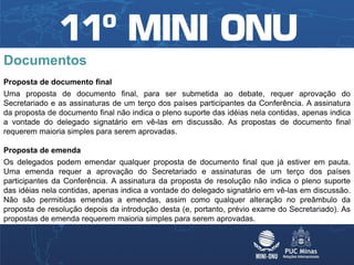 Documentos
Proposta de documento final
Uma proposta de documento final, para ser submetida ao debate, requer aprovação do
Secretariado e as assinaturas de um terço dos países participantes da Conferência. A assinatura
da proposta de documento final não indica o pleno suporte das idéias nela contidas, apenas indica
a vontade do delegado signatário em vê-las em discussão. As propostas de documento final
requerem maioria simples para serem aprovadas.

Proposta de emenda
Os delegados podem emendar qualquer proposta de documento final que já estiver em pauta.
Uma emenda requer a aprovação do Secretariado e assinaturas de um terço dos países
participantes da Conferência. A assinatura da proposta de resolução não indica o pleno suporte
das idéias nela contidas, apenas indica a vontade do delegado signatário em vê-las em discussão.
Não são permitidas emendas a emendas, assim como qualquer alteração no preâmbulo da
proposta de resolução depois da introdução desta (e, portanto, prévio exame do Secretariado). As
propostas de emenda requerem maioria simples para serem aprovadas.
 