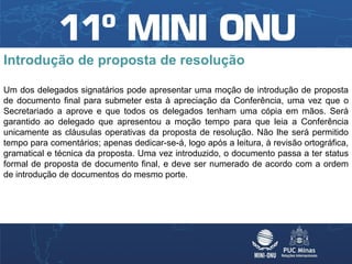Introdução de proposta de resolução

Um dos delegados signatários pode apresentar uma moção de introdução de proposta
de documento final para submeter esta à apreciação da Conferência, uma vez que o
Secretariado a aprove e que todos os delegados tenham uma cópia em mãos. Será
garantido ao delegado que apresentou a moção tempo para que leia a Conferência
unicamente as cláusulas operativas da proposta de resolução. Não lhe será permitido
tempo para comentários; apenas dedicar-se-á, logo após a leitura, à revisão ortográfica,
gramatical e técnica da proposta. Uma vez introduzido, o documento passa a ter status
formal de proposta de documento final, e deve ser numerado de acordo com a ordem
de introdução de documentos do mesmo porte.
 