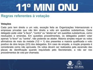 Regras referentes à votação

Votações
Cada país tem direito a um voto, exceção feita as Organizações Internacionais e
empresas privadas que não têm direito a voto em questões substantivas. Cada
delegado pode votar "a favor", "contra" ou "abster-se" em questões substantivas, como
resoluções e emendas. Em questões procedimentais, os delegados podem votar
apenas "a favor" ou "contra", não podendo se abster. Maioria simples requer os votos
afirmativos de mais da metade (1/2 + 1) dos presentes e maioria qualificada o voto
positivo de dois terços (2/3) dos delegados. Em caso de empate, a moção proposta é
considerada como não aprovada. Os votos devem ser realizados pela ascensão das
placas de identificação quando requisitado pelo Secretariado, a não ser nos
procedimentos de voto por chamada.
 