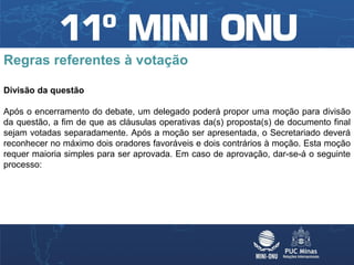 Regras referentes à votação

Divisão da questão

Após o encerramento do debate, um delegado poderá propor uma moção para divisão
da questão, a fim de que as cláusulas operativas da(s) proposta(s) de documento final
sejam votadas separadamente. Após a moção ser apresentada, o Secretariado deverá
reconhecer no máximo dois oradores favoráveis e dois contrários à moção. Esta moção
requer maioria simples para ser aprovada. Em caso de aprovação, dar-se-á o seguinte
processo:
 
