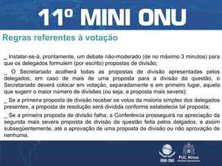 Regras referentes à votação

_ Instalar-se-á, prontamente, um debate não-moderado (de no máximo 3 minutos) para
que os delegados formulem (por escrito) propostas de divisão;
_ O Secretariado acolherá todas as propostas de divisão apresentadas pelos
delegados; em caso de mais de uma proposta para a divisão da questão, o
Secretariado deverá colocar em votação, separadamente e em primeiro lugar, aquela
que sugerir o maior número de divisões (ou seja, a proposta mais severa);
_ Se a primeira proposta de divisão receber os votos da maioria simples dos delegados
presentes, a proposta de resolução será dividida conforme estabelecia tal proposta;
_ Se a primeira proposta de divisão falha, a Conferência prosseguirá na apreciação da
segunda mais severa proposta de divisão da questão feita pelos delgados, e assim
subseqüentemente, até a aprovação de uma proposta de divisão ou não aprovação de
nenhuma.
 