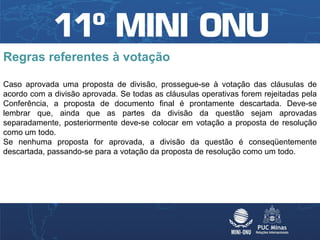 Regras referentes à votação

Caso aprovada uma proposta de divisão, prossegue-se à votação das cláusulas de
acordo com a divisão aprovada. Se todas as cláusulas operativas forem rejeitadas pela
Conferência, a proposta de documento final é prontamente descartada. Deve-se
lembrar que, ainda que as partes da divisão da questão sejam aprovadas
separadamente, posteriormente deve-se colocar em votação a proposta de resolução
como um todo.
Se nenhuma proposta for aprovada, a divisão da questão é conseqüentemente
descartada, passando-se para a votação da proposta de resolução como um todo.
 
