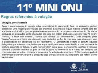 Regras referentes à votação
Votação por chamada
Após o encerramento do debate sobre proposta(s) de documento final, os delegados podem
apresentar uma moção para votação por chamada. Esta moção requer maioria simples para ser
aprovada e só é válida para os procedimentos de votação de propostas de resolução. Se ela for
aprovada, os delegados serão chamados por país, em ordem alfabética, e devem votar "a favor",
"contra", "a favor com direitos", "contra com direitos" ou "absterem-se". Cada delegado pode
"passar" o voto uma única vez, deixando para declará-lo ao fim da chamada, mas, desta vez, sem
a possibilidade de abstenção ou de justificativa. O Secretariado cederá a palavra àqueles
delegados que votaram com direitos para que justifiquem seus votos devido a uma mudança de
postura assumida no debate. O voto "com direitos" existe para, e unicamente, justificar o voto que
contrarie a política externa do país (e sua atuação no comitê) e só é válido em votação por
chamada (não se aplica, portanto, a processos de votação de emendas). O Secretariado poderá
interromper e chamar à ordem o delegado caso ele faça uso de seu tempo fora das razões acima
explicitadas.
 