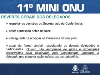 DEVERES GERAIS DOS DELEGADOS
  respeitar as decisões do Secretariado da Conferência;

  obter permissão antes de falar;

  salvaguardar e advogar os interesses de seu país;

  atuar de forma cordial, respeitando os demais delegados e
 participantes. O uso não apropriado de gírias e expressões
 discordantes será observado pelo Secretariado, podendo o
 delegado que cometer ação indecorosa ser advertido.
 