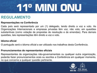 REGULAMENTO
Representações na Conferência
Cada país será representado por um (1) delegado, tendo direito a voz e voto. As
Organizações Internacionais e empresas privadas têm voz, não voto, em questões
substantivas (como votação de propostas de resolução e de emendas). Para demais
questões, tais representações têm direito a voz e voto.

Idioma oficial
O português será o idioma oficial a ser utilizado nos trabalhos desta Conferência.

Pronunciamentos de representantes oficiais
Representantes de organizações não-governamentais ou qualquer outra organização,
poderão fazer pronunciamentos orais ou escritos a Conferência em qualquer momento,
no que concerne a qualquer questão pertinente.
 