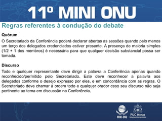 Regras referentes à condução do debate
Quórum
O Secretariado da Conferência poderá declarar abertas as sessões quando pelo menos
um terço dos delegados credenciados estiver presente. A presença de maioria simples
(1/2 + 1 dos membros) é necessária para que qualquer decisão substancial possa ser
tomada.

Discurso
Todo e qualquer representante deve dirigir a palavra a Conferência apenas quando
reconhecido/permitido pelo Secretariado. Este deve reconhecer a palavra aos
delegados conforme o desejo expresso por eles, e em concordância com as regras. O
Secretariado deve chamar à ordem todo e qualquer orador caso seu discurso não seja
pertinente ao tema em discussão na Conferência.
 