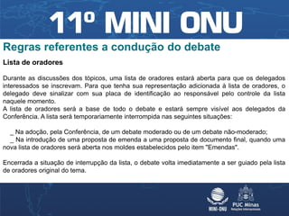 Regras referentes a condução do debate
Lista de oradores

Durante as discussões dos tópicos, uma lista de oradores estará aberta para que os delegados
interessados se inscrevam. Para que tenha sua representação adicionada à lista de oradores, o
delegado deve sinalizar com sua placa de identificação ao responsável pelo controle da lista
naquele momento.
A lista de oradores será a base de todo o debate e estará sempre visível aos delegados da
Conferência. A lista será temporariamente interrompida nas seguintes situações:

  _ Na adoção, pela Conferência, de um debate moderado ou de um debate não-moderado;
  _ Na introdução de uma proposta de emenda a uma proposta de documento final, quando uma
nova lista de oradores será aberta nos moldes estabelecidos pelo item "Emendas".

Encerrada a situação de interrupção da lista, o debate volta imediatamente a ser guiado pela lista
de oradores original do tema.
 