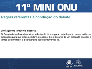 Regras referentes a condução do debate


Limitação do tempo de discurso
O Secretariado deve determinar o limite de tempo para cada discurso ou consultar os
delegados para que estes decidam a respeito. Se o discurso de um delegado exceder o
tempo determinado, o Secretariado poderá interrompê-lo.
 