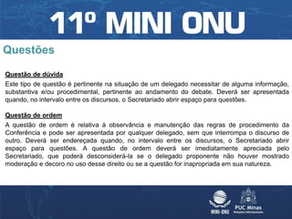 Questões

Questão de dúvida
Este tipo de questão é pertinente na situação de um delegado necessitar de alguma informação,
substantiva e/ou procedimental, pertinente ao andamento do debate. Deverá ser apresentada
quando, no intervalo entre os discursos, o Secretariado abrir espaço para questões.

Questão de ordem
A questão de ordem é relativa à observância e manutenção das regras de procedimento da
Conferência e pode ser apresentada por qualquer delegado, sem que interrompa o discurso de
outro. Deverá ser endereçada quando, no intervalo entre os discursos, o Secretariado abrir
espaço para questões. A questão de ordem deverá ser imediatamente apreciada pelo
Secretariado, que poderá desconsiderá-la se o delegado proponente não houver mostrado
moderação e decoro no uso desse direito ou se a questão for inapropriada em sua natureza.
 