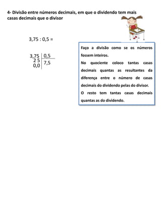 4- Divisão entre números decimais, em que o dividendo tem mais
casas decimais que o divisor
Faço a divisão como se os números
fossem inteiros.
No quociente coloco tantas casas
decimais quantas as resultantes da
diferença entre o número de casas
decimais do dividendo pelas do divisor.
O resto tem tantas casas decimais
quantas as do dividendo.
3,75 : 0,5 =
0,53,75
7,52 5
0,0