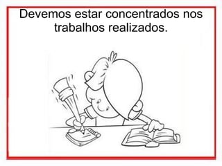 Devemos estar concentrados nos trabalhos realizados. 