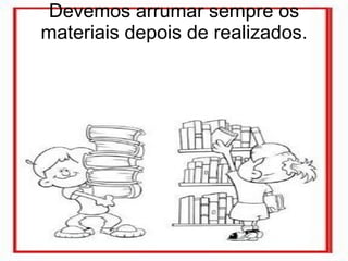 Devemos arrumar sempre os materiais depois de realizados. 