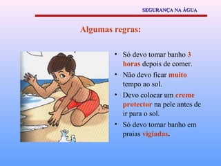 SEGURANÇA NA ÁGUA



Algumas regras:

        • Só devo tomar banho 3
          horas depois de comer.
        • Não devo ficar muito
          tempo ao sol.
        • Devo colocar um creme
          protector na pele antes de
          ir para o sol.
        • Só devo tomar banho em
          praias vigiadas.
 